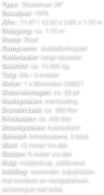 Type: “Norseman 38”
Bouwjaar: 1976
Afm.: 11.87 / 13.50 x 3.68 x 1.70 m 
Diepgang: ca. 1.75 mRomp: StaalRompvorm:  dubbelknikspant 
Onderwater: lange dooskiel
Gewicht: ca. 14.000 kg
Tuig: kits / 2-masterMotor: 1 x Mercedes OM621
Motorvermogen: ca. 56 pk
Koelsysteem: interkoeling
Brandst.tank: ca. 380 literDrinkwater: ca. 400 literStuursysteem: hydraulischSchroef: linksdraaiend, 3-blad
Mast: 12 meter v/a dek
Bezaan: 9 meter v/a dekKuip: middenkuip, zelflozend
Indeling: vooronder, kajuit/salon met kombuis en navigatiehoek, achterkajuit met toilet.

